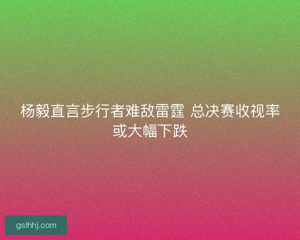 杨毅直言步行者难敌雷霆 总决赛收视率或大幅下跌