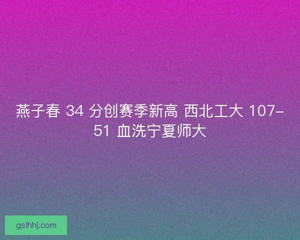 燕子春 34 分创赛季新高 西北工大 107-51 血洗宁夏师大