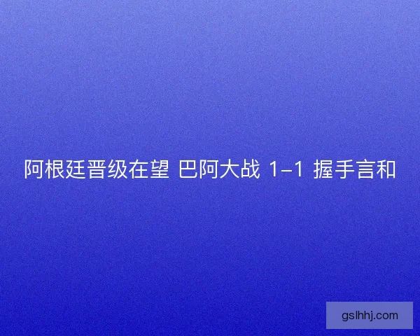 阿根廷晋级在望 巴阿大战 1-1 握手言和