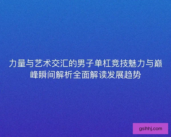 力量与艺术交汇的男子单杠竞技魅力与巅峰瞬间解析全面解读发展趋势