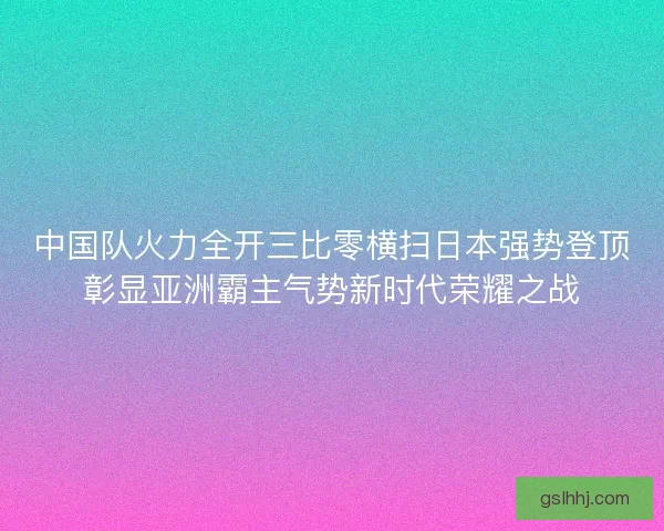 中国队火力全开三比零横扫日本强势登顶彰显亚洲霸主气势新时代荣耀之战