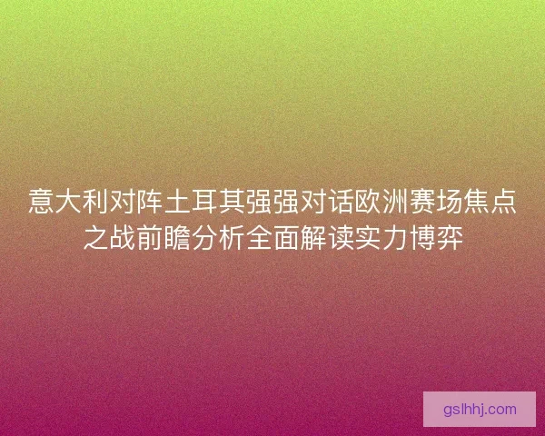 意大利对阵土耳其强强对话欧洲赛场焦点之战前瞻分析全面解读实力博弈