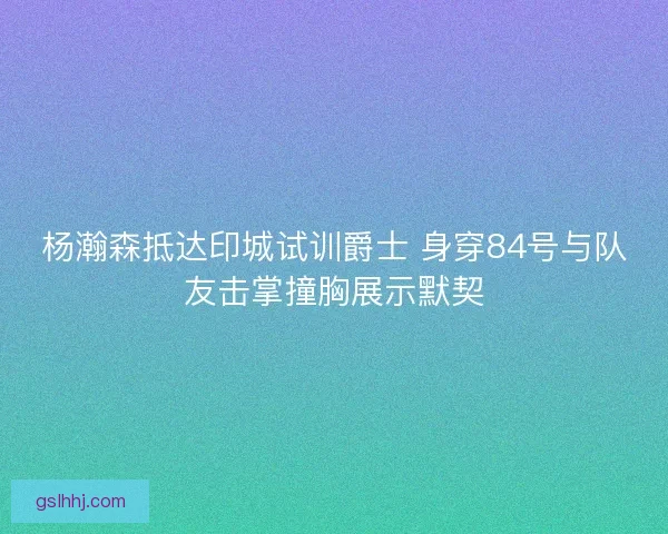 杨瀚森抵达印城试训爵士 身穿84号与队友击掌撞胸展示默契