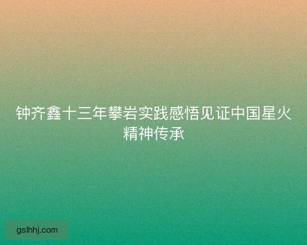 钟齐鑫十三年攀岩实践感悟见证中国星火精神传承
