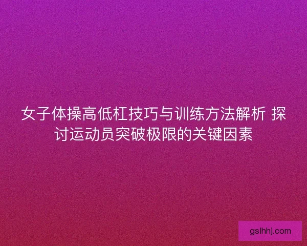 女子体操高低杠技巧与训练方法解析 探讨运动员突破极限的关键因素