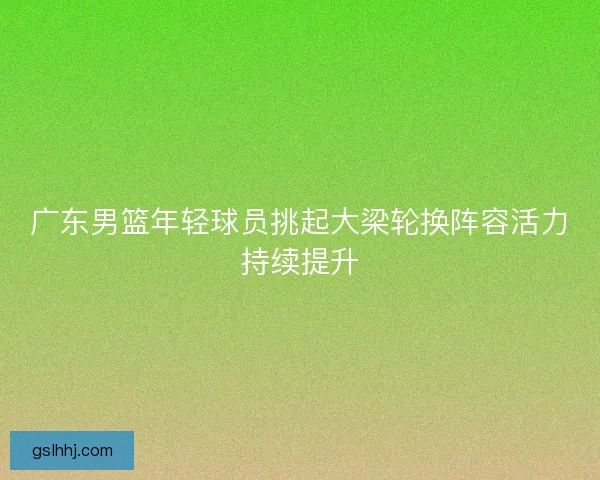 广东男篮年轻球员挑起大梁轮换阵容活力持续提升