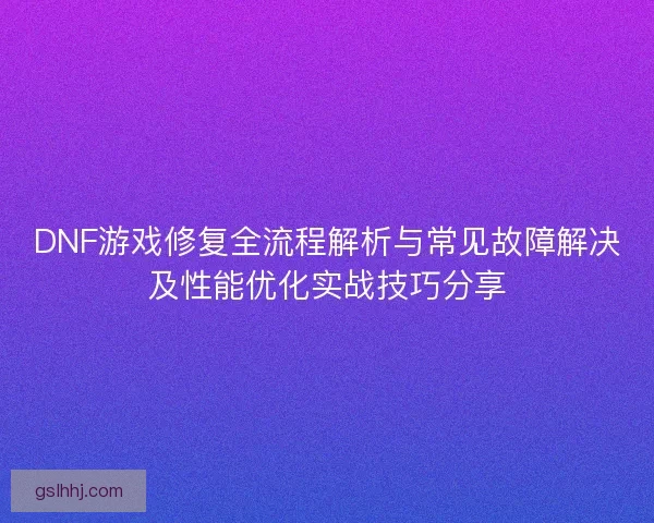 DNF游戏修复全流程解析与常见故障解决及性能优化实战技巧分享