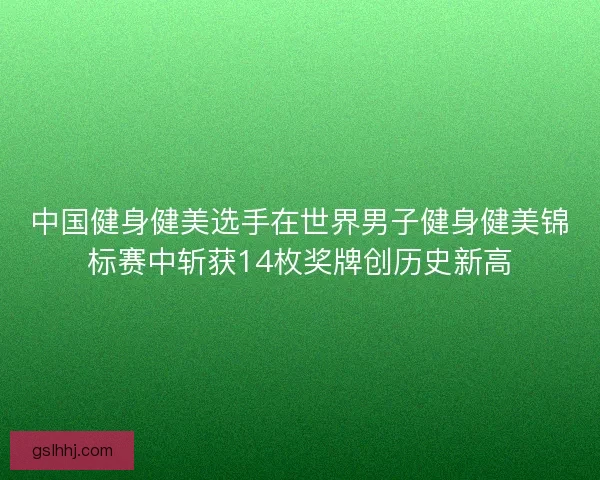 中国健身健美选手在世界男子健身健美锦标赛中斩获14枚奖牌创历史新高