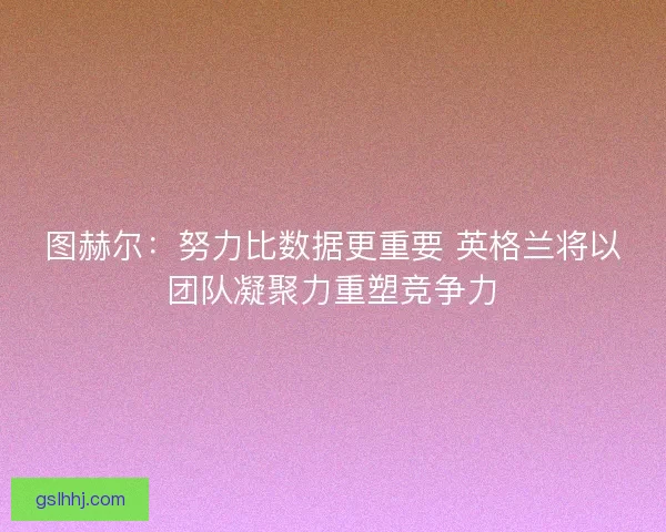 图赫尔：努力比数据更重要 英格兰将以团队凝聚力重塑竞争力