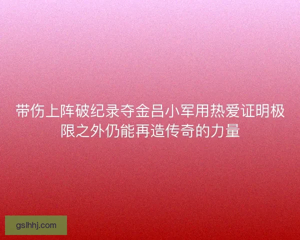 带伤上阵破纪录夺金吕小军用热爱证明极限之外仍能再造传奇的力量