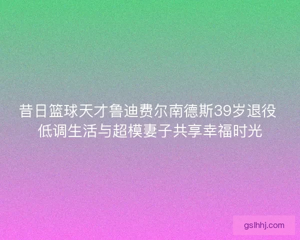 昔日篮球天才鲁迪费尔南德斯39岁退役 低调生活与超模妻子共享幸福时光
