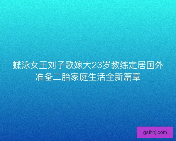 蝶泳女王刘子歌嫁大23岁教练定居国外准备二胎家庭生活全新篇章