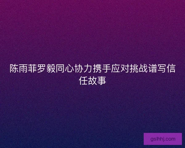 陈雨菲罗毅同心协力携手应对挑战谱写信任故事