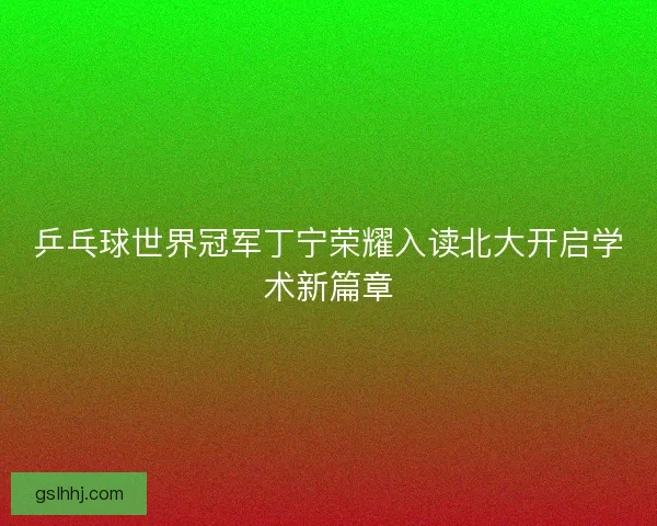 乒乓球世界冠军丁宁荣耀入读北大开启学术新篇章