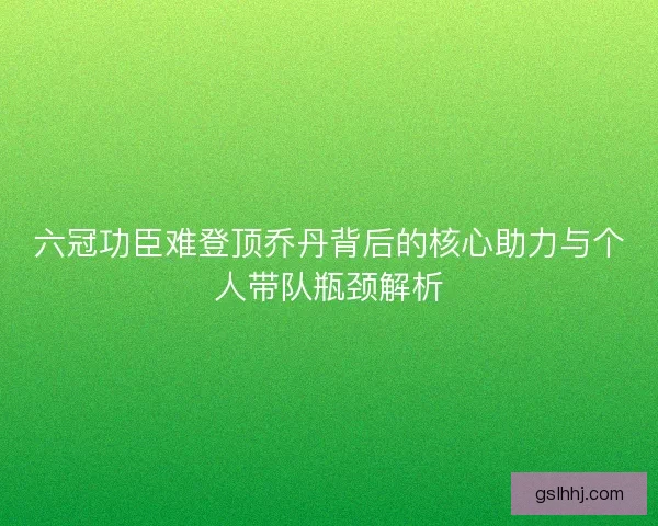 六冠功臣难登顶乔丹背后的核心助力与个人带队瓶颈解析 六冠功臣难登顶乔丹背后的核心助力与个人带队瓶颈解析