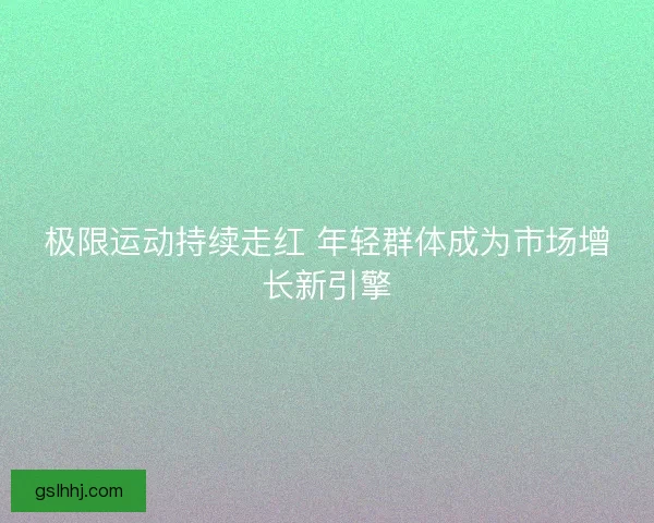 极限运动持续走红 年轻群体成为市场增长新引擎 极限运动持续走红 年轻群体成为市场增长新引擎