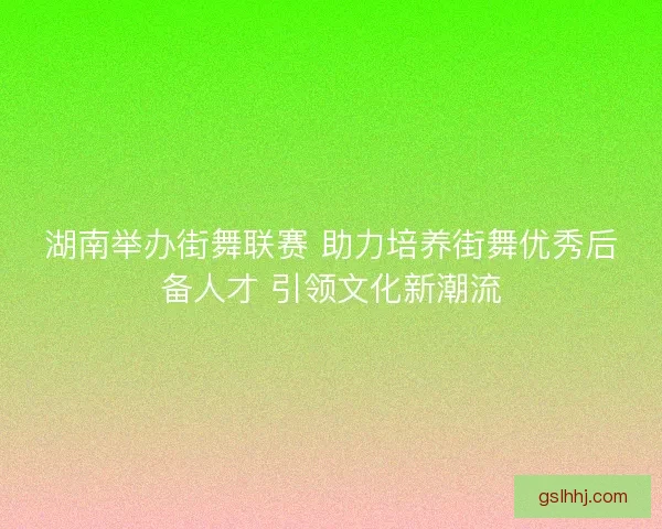 湖南举办街舞联赛 助力培养街舞优秀后备人才 引领文化新潮流