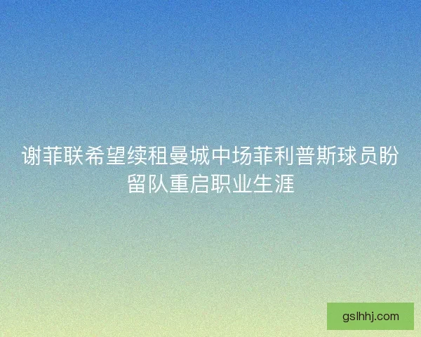 谢菲联希望续租曼城中场菲利普斯球员盼留队重启职业生涯