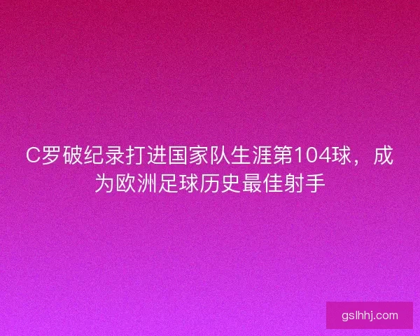 C罗破纪录打进国家队生涯第104球，成为欧洲足球历史最佳射手