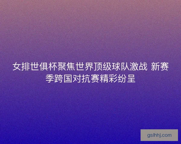 女排世俱杯聚焦世界顶级球队激战 新赛季跨国对抗赛精彩纷呈
