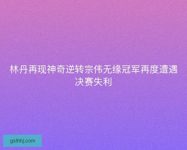 林丹再现神奇逆转宗伟无缘冠军再度遭遇决赛失利