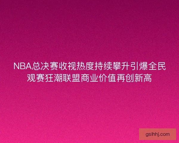 NBA总决赛收视热度持续攀升引爆全民观赛狂潮联盟商业价值再创新高 NBA总决赛收视热度持续攀升引爆全民观赛狂潮联盟商业价值再创新高