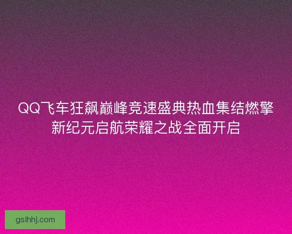 QQ飞车狂飙巅峰竞速盛典热血集结燃擎新纪元启航荣耀之战全面开启