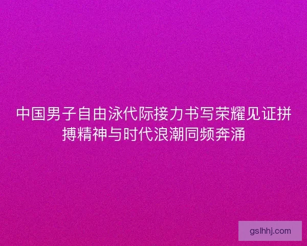 中国男子自由泳代际接力书写荣耀见证拼搏精神与时代浪潮同频奔涌