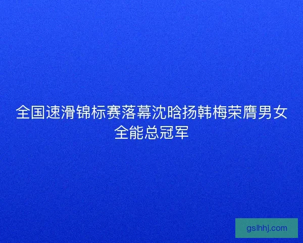全国速滑锦标赛落幕沈晗扬韩梅荣膺男女全能总冠军