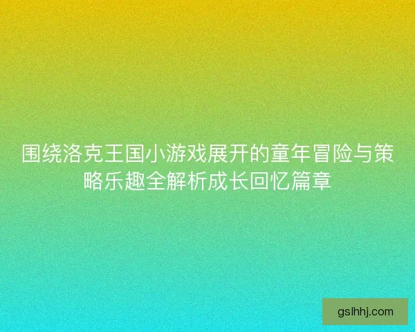 围绕洛克王国小游戏展开的童年冒险与策略乐趣全解析成长回忆篇章