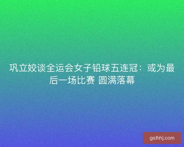 巩立姣谈全运会女子铅球五连冠：或为最后一场比赛 圆满落幕