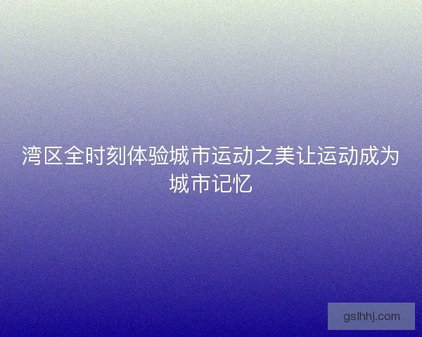 湾区全时刻体验城市运动之美让运动成为城市记忆