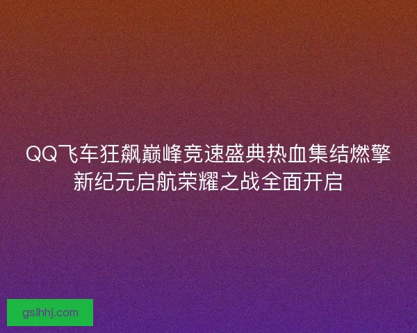 QQ飞车狂飙巅峰竞速盛典热血集结燃擎新纪元启航荣耀之战全面开启
