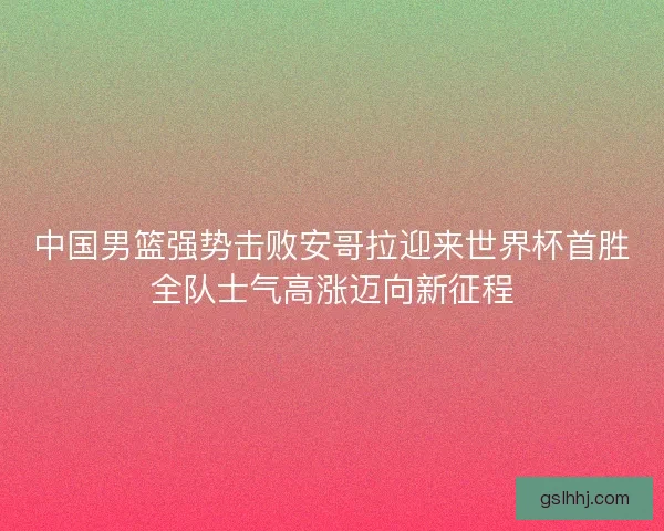 中国男篮强势击败安哥拉迎来世界杯首胜全队士气高涨迈向新征程