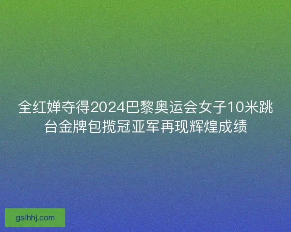 全红婵夺得2024巴黎奥运会女子10米跳台金牌包揽冠亚军再现辉煌成绩
