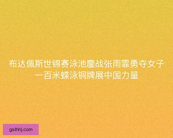 布达佩斯世锦赛泳池鏖战张雨霏勇夺女子一百米蝶泳铜牌展中国力量