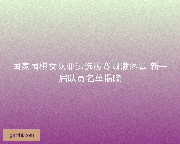 国家围棋女队亚运选拔赛圆满落幕 新一届队员名单揭晓 国家围棋女队亚运选拔赛圆满落幕 新一届队员名单揭晓