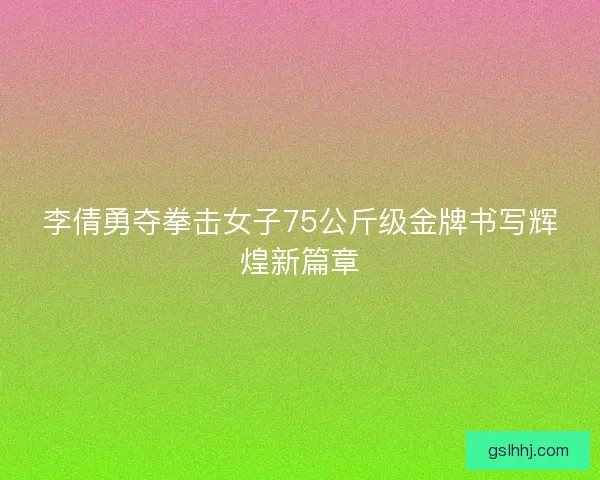 李倩勇夺拳击女子75公斤级金牌书写辉煌新篇章