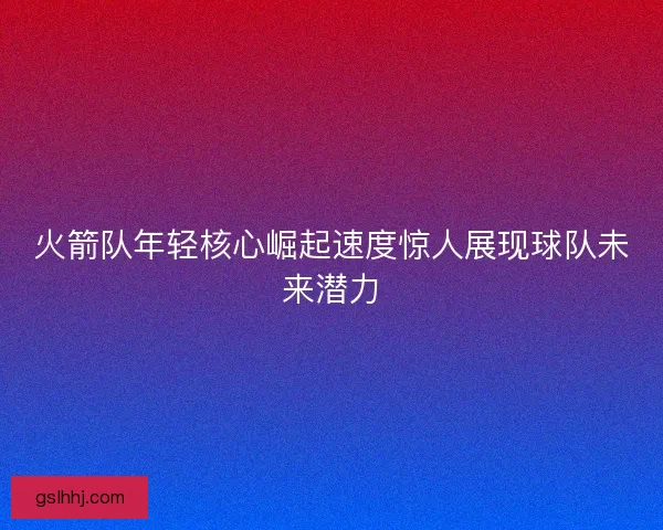 火箭队年轻核心崛起速度惊人展现球队未来潜力 火箭队年轻核心崛起速度惊人展现球队未来潜力