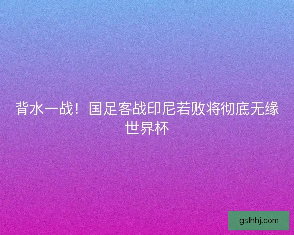 背水一战！国足客战印尼若败将彻底无缘世界杯