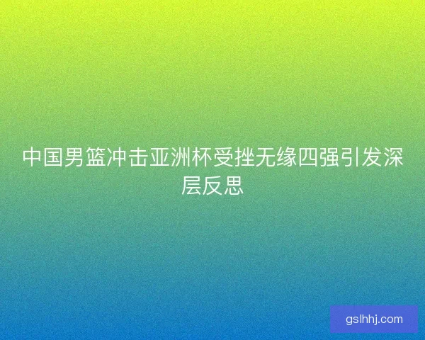 中国男篮冲击亚洲杯受挫无缘四强引发深层反思 中国男篮冲击亚洲杯受挫无缘四强引发深层反思