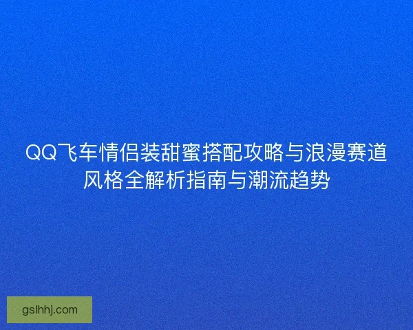 QQ飞车情侣装甜蜜搭配攻略与浪漫赛道风格全解析指南与潮流趋势 QQ飞车情侣装甜蜜搭配攻略与浪漫赛道风格全解析指南与潮流趋势