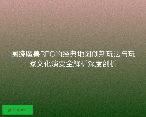 围绕魔兽RPG的经典地图创新玩法与玩家文化演变全解析深度剖析 围绕魔兽RPG的经典地图创新玩法与玩家文化演变全解析深度剖析