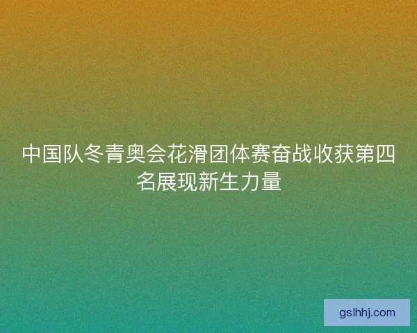 中国队冬青奥会花滑团体赛奋战收获第四名展现新生力量 中国队冬青奥会花滑团体赛奋战收获第四名展现新生力量