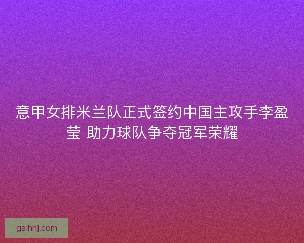 意甲女排米兰队正式签约中国主攻手李盈莹 助力球队争夺冠军荣耀 意甲女排米兰队正式签约中国主攻手李盈莹 助力球队争夺冠军荣耀